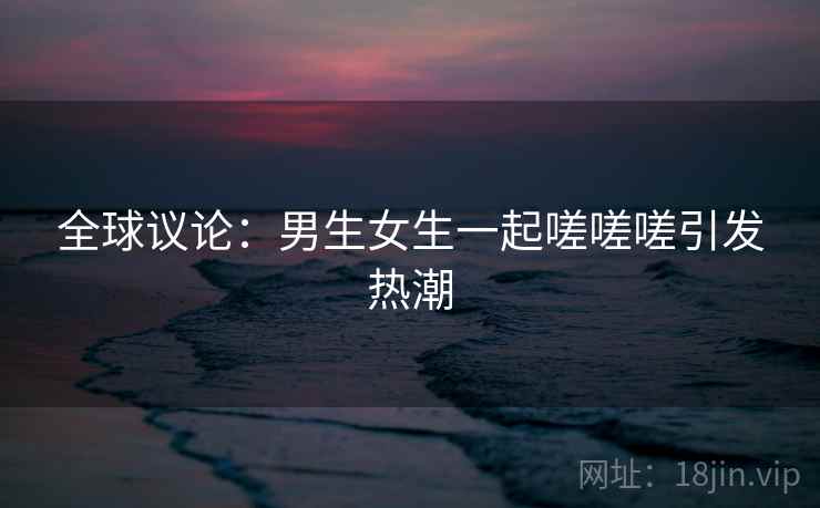 全球议论：男生女生一起嗟嗟嗟引发热潮