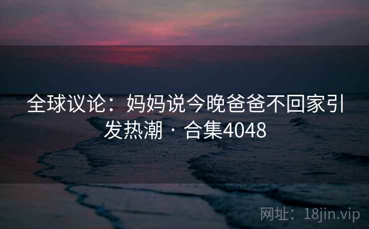 全球议论：妈妈说今晚爸爸不回家引发热潮 · 合集4048